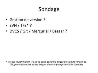 Sondage
• Gestion de version ?
• SVN / TFS* ?
• DVCS / Git / Mercurial / Bazaar ?




* lorsque je parle ici de TFS, je ne parle que de la brique gestion de version de
    TFS, parmi toutes les autres briques de cette plateforme ALM complète
 