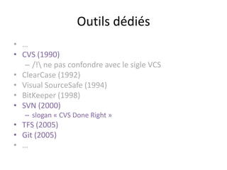 Outils dédiés
• …
• CVS (1990)
   – /! ne pas confondre avec le sigle VCS
• ClearCase (1992)
• Visual SourceSafe (1994)
• BitKeeper (1998)
• SVN (2000)
   – slogan « CVS Done Right »
• TFS (2005)
• Git (2005)
• …
 