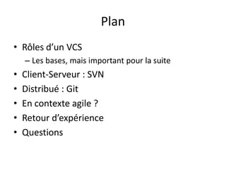 Plan
• Rôles d’un VCS
    – Les bases, mais important pour la suite
•   Client-Serveur : SVN
•   Distribué : Git
•   En contexte agile ?
•   Retour d’expérience
•   Questions
 