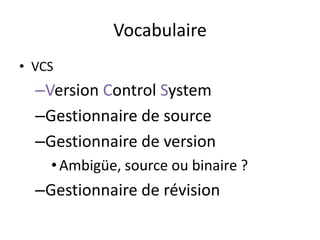 Vocabulaire
• VCS
  –Version Control System
  –Gestionnaire de source
  –Gestionnaire de version
    • Ambigüe, source ou binaire ?
  –Gestionnaire de révision
 