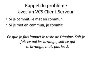 Rappel du problème
       avec un VCS Client-Serveur
• Si je commit, je met en commun
• Si je met en commun, je commit

Ce que je fais impact le reste de l’équipe. Soit je
        fais ce qui les arrange, soit ce qui
            m’arrange, mais pas les 2.
 