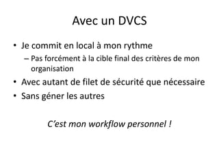 Avec un DVCS
• Je commit en local à mon rythme
  – Pas forcément à la cible final des critères de mon
    organisation
• Avec autant de filet de sécurité que nécessaire
• Sans géner les autres

        C’est mon workflow personnel !
 