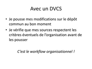 Avec un DVCS
• Je pousse mes modifications sur le dépôt
  commun au bon moment
• Je vérifie que mes sources respectent les
  critères éventuels de l’organisation avant de
  les pousser

       C’est le workflow organisationnel !
 