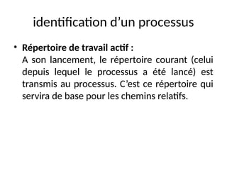 identification d’un processus
• Répertoire de travail actif :
A son lancement, le répertoire courant (celui
depuis lequel le processus a été lancé) est
transmis au processus. C’est ce répertoire qui
servira de base pour les chemins relatifs.
 