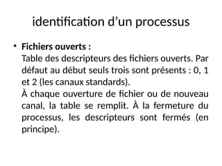 identification d’un processus
• Fichiers ouverts :
Table des descripteurs des fichiers ouverts. Par
défaut au début seuls trois sont présents : 0, 1
et 2 (les canaux standards).
À chaque ouverture de fichier ou de nouveau
canal, la table se remplit. À la fermeture du
processus, les descripteurs sont fermés (en
principe).
 