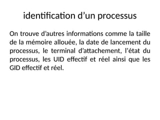 identification d’un processus
On trouve d’autres informations comme la taille
de la mémoire allouée, la date de lancement du
processus, le terminal d’attachement, l’état du
processus, les UID effectif et réel ainsi que les
GID effectif et réel.
 