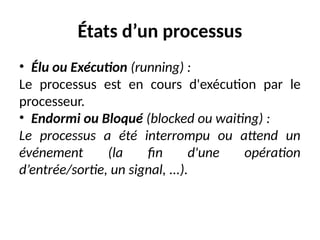 États d’un processus
• Élu ou Exécution (running) :
Le processus est en cours d'exécution par le
processeur.
• Endormi ou Bloqué (blocked ou waiting) :
Le processus a été interrompu ou attend un
événement (la fin d'une opération
d’entrée/sortie, un signal, ...).
 