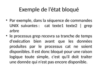 Exemple de l’état bloqué
• Par exemple, dans la séquence de commandes
UNIX suivantes : cat texte1 texte2 | grep
arbre
• le processus grep recevra sa tranche de temps
d'exécution bien avant que les données
produites par le processus cat ne soient
disponibles. Il est donc bloqué pour une raison
logique toute simple, c'est qu'il doit traiter
une donnée qui n'est pas encore disponible.
 
