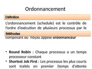 Ordonnancement
L’ordonnancement (schedule) est le contrôle de
l’ordre d’exécution de plusieurs processus par le
système d’exploitation. Il est réalisé par un
composant du noyau appelé ordonnanceur
• Round Robin : Chaque processus a un temps
processeur constant
• Shortest Job First : Les processus les plus courts
sont traités en premier (temps d’attente
 