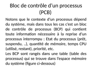 Bloc de contrôle d’un processus
(PCB)
Notons que le contexte d’un processus dépend
du système, mais dans tous les cas c’est un bloc
de contrôle de processus (BCP) qui contient
toute information nécessaire à la reprise d’un
processus interrompu : Etat du processus (prêt,
suspendu, ..), quantité de mémoire, temps CPU
(utilisé, restant), priorité, etc.
Les BCP sont rangés dans une table (table des
processus) qui se trouve dans l’espace mémoire
du système (figure ci-dessous)
 