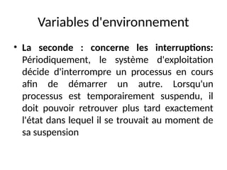 Variables d'environnement
• La seconde : concerne les interruptions:
Périodiquement, le système d'exploitation
décide d'interrompre un processus en cours
afin de démarrer un autre. Lorsqu'un
processus est temporairement suspendu, il
doit pouvoir retrouver plus tard exactement
l'état dans lequel il se trouvait au moment de
sa suspension
 