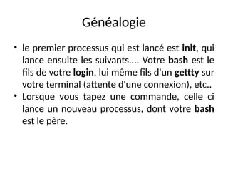 Généalogie
• le premier processus qui est lancé est init, qui
lance ensuite les suivants.... Votre bash est le
fils de votre login, lui même fils d'un gettty sur
votre terminal (attente d'une connexion), etc..
• Lorsque vous tapez une commande, celle ci
lance un nouveau processus, dont votre bash
est le père.
 
