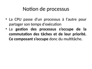 Notion de processus
• La CPU passe d'un processus à l'autre pour
partager son temps d'exécution
• La gestion des processus s’occupe de la
commutation des tâches et de leur priorité.
Ce composant s’occupe donc du multitâche.
 