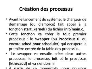 Création des processus
• Avant le lancement du système, le chargeur de
démarrage (ou d'amorce) fait appel à la
fonction start_kernel() du fichier init/main.c.
• Cette fonction va créer le tout premier
processus : le swapper (ou Processus 0, ou
encore sched pour scheduler) qui occupera la
première entrée de la table des processus.
• Le swapper va ensuite créer deux autres
processus, le processus init et le processus
[kthreadd] et va s’endormir.
 