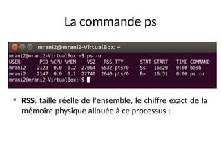La commande ps
• RSS: taille réelle de l'ensemble, le chiffre exact de la
mémoire physique allouée à ce processus ;
 