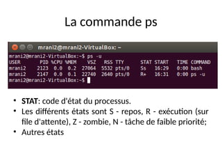 La commande ps
• STAT: code d'état du processus.
• Les différents états sont S - repos, R - exécution (sur
file d'attente), Z - zombie, N - tâche de faible priorité;
• Autres états
 