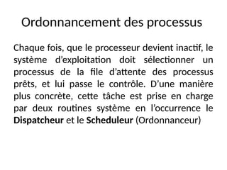 Ordonnancement des processus
Chaque fois, que le processeur devient inactif, le
système d’exploitation doit sélectionner un
processus de la file d’attente des processus
prêts, et lui passe le contrôle. D’une manière
plus concrète, cette tâche est prise en charge
par deux routines système en l’occurrence le
Dispatcheur et le Scheduleur (Ordonnanceur)
 