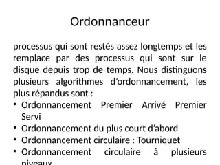 Ordonnanceur
processus qui sont restés assez longtemps et les
remplace par des processus qui sont sur le
disque depuis trop de temps. Nous distinguons
plusieurs algorithmes d’ordonnancement, les
plus répandus sont :
• Ordonnancement Premier Arrivé Premier
Servi
• Ordonnancement du plus court d’abord
• Ordonnancement circulaire : Tourniquet
• Ordonnancement circulaire à plusieurs
 