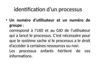 identification d’un processus
• Un numéro d’utilisateur et un numéro de
groupe :
correspond à l’UID et au GID de l’utilisateur
qui a lancé le processus. C’est nécessaire pour
que le système sache si le processus a le droit
d’accéder à certaines ressources ou non.
Les processus enfants héritent de ces
informations.
 