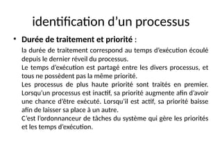 identification d’un processus
• Durée de traitement et priorité :
la durée de traitement correspond au temps d’exécution écoulé
depuis le dernier réveil du processus.
Le temps d’exécution est partagé entre les divers processus, et
tous ne possèdent pas la même priorité.
Les processus de plus haute priorité sont traités en premier.
Lorsqu’un processus est inactif, sa priorité augmente afin d’avoir
une chance d’être exécuté. Lorsqu’il est actif, sa priorité baisse
afin de laisser sa place à un autre.
C’est l’ordonnanceur de tâches du système qui gère les priorités
et les temps d’exécution.
 