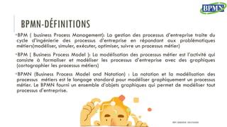 BPMN-DÉFINITIONS
BPM ( business Process Management): La gestion des processus d’entreprise traite du
cycle d’ingénierie des processus d’entreprise en répondant aux problématiques
métiers(modéliser, simuler, exécuter, optimiser, suivre un processus métier)
BPM ( Business Process Model ): La modélisation des processus métier est l’activité qui
consiste à formaliser et modéliser les processus d’entreprise avec des graphiques
(cartographier les processus métiers)
BPMN (Business Process Model and Notation) : La notation et la modélisation des
processus métiers est le langage standard pour modéliser graphiquement un processus
métier. Le BPMN fourni un ensemble d’objets graphiques qui permet de modéliser tout
processus d’entreprise.
PROF Y.BOUKOUCHI - ENSA D'AGADIR
 