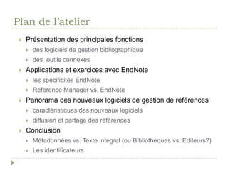 Plan de l’atelierPrésentation des principales fonctions des logiciels de gestion bibliographique des  outils connexesApplications et exercices avec EndNoteles spécificités EndNoteReference Manager vs. EndNotePanorama des nouveaux logiciels de gestion de référencescaractéristiques des nouveaux logiciels diffusion et partage des références ConclusionMétadonnées vs. Texte intégral (ou Bibliothèques vs. Editeurs?)Les identificateurs 