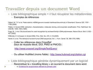Travailler depuis un document WordExaminer le document WordListe bibliographique simple = il faut récupérer les métadonnéesExemples :bibliographie d’un document SERVAL : BIB_10313CEAA18DCette liste :Gilbert, M. T. P. et al. Paleo-eskimo mtDNAgenomerevealsmatrilinealdiscontinuity in Greenland. Science 320, 1787–1789 (2008)Pääbo, S. Ancient DNA: extraction, characterization, molecularcloning, and enzymatic amplification. Proc. Natl Acad. Sci. USA 86, 1939–1943 (1989) Brotherton, P. et al. Novelhigh-resolutioncharacterization of ancient DNA reveals C > U-type base modification events as the sole cause of post mortem miscodinglesions. NucleicAcidsRes. 35, 5717–5728 (2007) Fogg, M. J. et al. Structural basis for uracil recognition by archaealfamily b DNA polymerases. Nature Struct. Biol. 9, 922–927 (2002) Willerslev, E. & Cooper, A. Ancient DNA. Proc. Biol. Sci. 272, 3–16 (2005)Handt, O. et al. The retrieval of ancienthuman DNA sequences. Am. J. Hum. Genet. 59, 368–376 (1996)Skaletsky, H. et al. The male-specificregion of the human Y chromosome is a mosaic of discretesequence classes. Nature 423, 825–837 (2003) Outil de CrossRef (taux de réussite élevé, DOI, PMID et PMCID) : http://www.crossref.org/SimpleTextQuery/Outil de HubMed (moins fiable) : http://www.hubmed.org/citation.cgiListe bibliographique générée dynamiquement par un logicielReconstituer la « travelling library » ex. Evidence for acupuncture relevant to primary care