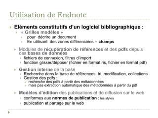 Utilisation de EndnoteEléments constitutifs d’un logiciel bibliographique :« Grilles modèles »pour  décrire un documentEn utilisant  des zones différenciées = champsModules de récupération de références et des pdfs depuis des bases de donnéesfichiers de connexion, filtres d’importfonction glisser/déposer (fichier en format ris, fichier en format pdf)Gestion interne de la baseRecherche dans la base de références, tri, modification, collectionsGestion des pdfs :recherche des pdfs à partir des métadonnées