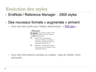 Evolution des stylesLes normes :Normes ISO 690, ISO 690-2 (1997), ISO 690:2010norme AFNOR NF Z 44-005 et AFNOR Z 44-005-2 de 1987 et 1998 Styles liés aux associations professionnellesMLA (Modern Language Association of America)APA (American Psychological Association)Pratiques mises en œuvre par les universités (Chicago Style)Usages mis en place par les éditeurs de livres et de revuesPanorama fait par Véronique Pierrehttp://revues.refer.org/redaction_scientifique/fiche_bibliographie.pdfaussi sur Scrib : http://www.scribd.com/doc/25441304/Fiche-BibliographieDe plus en plus de styles demandent un identificateurSoit le DOIex. http://my.unil.ch/serval/document/BIB_9A47A2222AF1.pdfSoit le PMIDex.  Annals of internalmedicine
