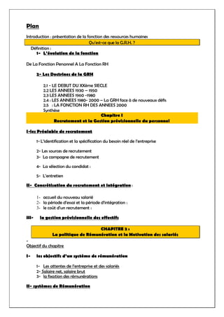 Plan
Introduction : présentation de la fonction des ressources humaines
Qu’est-ce que la G.R.H. ?
Définition :
1- L’évolution de la fonction
De La Fonction Personnel A La Fonction RH
2- Les Doctrines de la GRH
2.1 - LE DEBUT DU XXème SIECLE
2.2 LES ANNEES 1930 – 1950
2.3 LES ANNEES 1960 -1980
2.4 : LES ANNEES 1980- 2000 – La GRH face à de nouveaux défis
2.5 : LA FONCTION RH DES ANNEES 2000
Synthèse
Chapitre I
Recrutement et la Gestion prévisionnelle du personnel
I-les Préalable de recrutement
1- L’identification et la spécification du besoin réel de l’entreprise
2- Les sources de recrutement
3- La campagne de recrutement
4- La sélection du candidat :
5- L’entretien
II- Concrétisation du recrutement et intégration :
1- accueil du nouveau salarié
2- la période d’essai et la période d’intégration :
3- le coût d’un recrutement :
III- la gestion prévisionnelle des effectifs
CHAPITRE 2 :
La politique de Rémunération et la Motivation des salariés
-
Objectif du chapitre
I- les objectifs d’un système de rémunération
1- Les attentes de l’entreprise et des salariés
2- Salaire net, salaire brut
3- la fixation des rémunérations
II- systèmes de Rémunération
 
