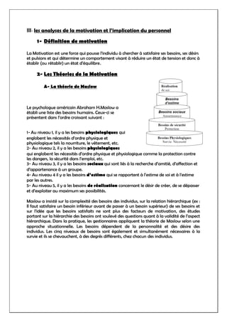 III- les analyses de la motivation et l’implication du personnel
1- Définition de motivation
La Motivation est une force qui pousse l’individu à chercher à satisfaire ses besoins, ses désirs
et pulsions et qui détermine un comportement visant à réduire un état de tension et donc à
établir (ou rétablir) un état d’équilibre.
2- Les Théories de la Motivation
A- La théorie de Maslow
Le psychologue américain Abraham H.Maslow a
établi une liste des besoins humains. Ceux-ci se
présentent dans l’ordre croissant suivant :
1- Au niveau 1, il y a les besoins physiologiques qui
englobent les nécessités d’ordre physique et
physiologique tels la nourriture, le vêtement, etc.
2- Au niveau 2, il y a les besoins physiologiques
qui englobent les nécessités d’ordre physique et physiologique comme la protection contre
les dangers, la sécurité dans l’emploi, etc.
3- Au niveau 3, il y a les besoins sociaux qui sont liés à la recherche d’amitié, d’affection et
d’appartenance à un groupe.
4- Au niveau 4 il y a les besoins d’estime qui se rapportent à l’estime de soi et à l’estime
par les autres.
5- Au niveau 5, il y a les besoins de réalisation concernant le désir de créer, de se dépasser
et d’exploiter au maximum ses possibilités.
Maslow a insisté sur la complexité des besoins des individus, sur la relation hiérarchique (ex :
Il faut satisfaire un besoin inférieur avant de passer à un besoin supérieur) de ses besoins et
sur l’idée que les besoins satisfaits ne sont plus des facteurs de motivation, des études
portant sur la hiérarchie des besoins ont soulevé des questions quant à la validité de l’aspect
hiérarchique. Dans la pratique, les gestionnaires appliquent la théorie de Maslow selon une
approche situationnelle. Les besoins dépendent de la personnalité et des désire des
individus. Les cinq niveaux de besoins sont également et simultanément nécessaires à la
survie et ils se chevauchent, à des degrés différents, chez chacun des individus.
 