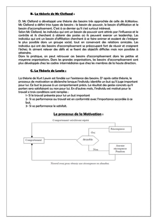 B. La théorie de Mc Clelland :
D. Mc Clelland a développé une théorie des besoins très approchée de celle de A.Maslow.
Mc Clelland a défini trios types de besoins : le besoin de pouvoir, le besoin d’affiliation et le
besoin d’accomplissement. C’est à ce dernier qu’il s’est surtout intéressé.
Selon Mc Clelland, les individus qui ont un besoin de pouvoir sont attirés par l’influence et le
contrôle et ils cherchent à obtenir des postes où ils peuvent exercer un leadership. Les
individus qui ont un besoin d’affiliation cherchent à se faire animer et essaient de s’intégrer
le plus possible dans un groupe social, tout en conservant des relations amicales. Les
individus qui ont des besoins d’accomplissement se préoccupent fort de réussir et craignent
l’échec; ils aiment relever des défis et se fixent des objectifs difficiles mais non possibles à
atteindre.
Dans la pratique, on peut retrouver ces besoins d’accomplissement dans les petites et
moyenne organisations. Dans les grandes organisations, les besoins d’accomplissement sont
plus développés chez les cadres intermédiaires que chez les membres de la haute direction.
C. La Théorie de Lewin :
La théorie de Kurt Lewin est fondée sur l’existence des besoins. D’ après cette théorie, le
processus de motivation se déclenche lorsque l’individu identifie un but qu’il juge important
pour lui. Ce but le pousse à un comportement précis. Le résultat des gestes concrets qu’il
porters sera satisfaisant ou non pour lui. En d’autres mots, l’individu est motivé pour le
travail si trois conditions sont remplies :
1- Si le travail présente pour lui un but important
2- Si sa performance au travail est en conformité avec l’importance accordée à ce
but.
3- Si sa performance le satisfait.
Le processus de la Motivation :
 