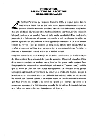 INTRODUCTION :
PRESENTATION DE LA FONCTION
RESSOURCES HUMAINES
a fonction Personnel, ou Ressources Humaines (RH), a toujours existé dans les
organisations. Quelle que soit leur taille ou leur activité, à partir du moment où
plusieurs personnes travaillent ensemble, il faut qu'elles mobilisent les compétences
dont elles ont besoin pour assurer le bon fonctionnement des opérations, qu'elles organisent
le travail, motivent le personnel et s'assurent de la qualité des résultats. Pour construire les
pyramides, il a fallu recruter, rémunérer, organiser le travail des dizaines de milliers de
paysans égyptiens qui ont participé à cette gigantesque entreprise. A un autre niveau,
l'artisan du moyen - âge qui emploie un compagnon, comme celui d'aujourd'hui qui
emploie un apprenti, participe à son recrutement ; il a une responsabilité de formation et
cherche à le motiver pour que son travail soit le meilleur possible.
Il apparaît néanmoins au cours du temps des tendances ou des modes qui se traduisent par
des dénominations, des pratiques et des types d'organisation différents. Il est parfois difficile
de reconnaître ce qui est une tendance lourde de ce qui n'est qu'une mode passagère. Dans
l'Encyclopédie des ressources humaines éditée par José Allouche, Thévenet (2003) considère
que les modes en GRH sont une source d'enseignement sur l'évolution de la gestion.
L'entreprise agit souvent par mimétisme et, en suivant la mode, elle cherche à assurer sa
réputation et son attractivité auprès de candidats potentiels. Les modes ne viennent pas
par hasard. Elles viennent souvent à un moment donné de l'histoire combler un manque
qu'il faut prendre en compte : les cercles de qualité par exemple répondent à la
concurrence japonaise, et le "reengineering" répond à des contraintes de rentabilité compte
tenu de la concurrence et des contraintes des marchés financiers.
L
 