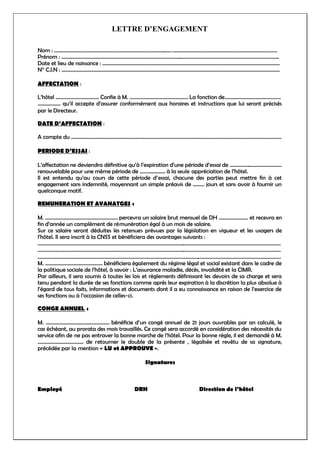 LETTRE D’ENGAGEMENT
Nom : ………………………………………………………………………………………………………………………………………………………….
Prénom : ……………………………………………………………………………………………………………………………………………………...
Date et lieu de naissance : ………………………………………………………………………………………………………………………….
N° C.I.N : ………………………………………………………………………………………………………………………………………………………
AFFECTATION :
L’hôtel ……………………………. Confie à M. ………………………………………. La fonction de……………………………………..
……………… qu’il accepte d’assurer conformément aux horaires et instructions que lui seront précisés
par le Directeur.
DATE D’AFFECTATION :
A compte du …………………………………………………………………………………………………………………………………………………
PERIODE D’ESSAI :
L’affectation ne deviendra définitive qu’à l’expiration d’une période d’essai de …………………………………..
renouvelable pour une même période de ……………….. à la seule appréciation de l’hôtel.
Il est entendu qu’au cours de cette période d’essai, chacune des parties peut mettre fin à cet
engagement sans indemnité, moyennant un simple préavis de ……… jours et sans avoir à fournir un
quelconque motif.
REMUNERATION ET AVANATGES :
M. ………………………………………………… percevra un salaire brut mensuel de DH ………………….. et recevra en
fin d’année un complément de rémunération égal à un mois de salaire.
Sur ce salaire seront déduites les retenues prévues par la législation en vigueur et les usagers de
l’hôtel. Il sera inscrit à la CNSS et bénéficiera des avantages suivants :
………………………………………………………………………………………………………………………………………………………………………..
………………………………………………………………………………………………………………………………………………………………………..
………………………………………………………………………………………………………………………………………………………………………..
M. ……………………………………… bénéficiera également du régime légal et social existant dans le cadre de
la politique sociale de l’hôtel, à savoir : L’assurance maladie, décès, invalidité et la CIMR.
Par ailleurs, il sera soumis à toutes les lois et règlements définissant les devoirs de sa charge et sera
tenu pendant la durée de ses fonctions comme après leur expiration à la discrétion la plus absolue à
l’égard de tous faits, informations et documents dont il a eu connaissance en raison de l’exercice de
ses fonctions ou à l’occasion de celles-ci.
CONGE ANNUEL :
M. ………………………………………….. bénéficie d’un congé annuel de 21 jours ouvrables par an calculé, le
cas échéant, au prorata des mois travaillés. Ce congé sera accordé en considération des nécessités du
service afin de ne pas entraver la bonne marche de l’hôtel. Pour la bonne règle, il est demandé à M.
……………………………… de retourner le double de la présente , légalisée et revêtu de sa signature,
précédée par la mention « LU et APPROUVE ».
Signatures
Employé DRH Direction de l’hôtel
 