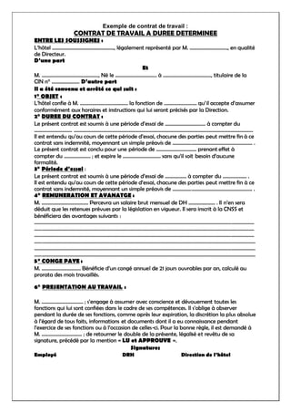 Exemple de contrat de travail :
CONTRAT DE TRAVAIL A DUREE DETERMINEE
ENTRE LES SOUSSIGNES :
L’hôtel …………………………………………., légalement représenté par M. …………………………, en qualité
de Directeur.
D’une part
Et
M. ………………………………………, Né le …………………………… à ……………………………….., titulaire de la
CIN n° …………………. D’autre part
Il a été convenu et arrêté ce qui suit :
1° OBJET :
L’hôtel confie à M. ……………………………….. la fonction de …………………….. qu’il accepte d’assumer
conformément aux horaires et instructions qui lui seront précisés par la Direction.
2° DUREE DU CONTRAT :
Le présent contrat est soumis à une période d’essai de ………………………….. à compter du
………………………… …………………………………………………………………………………………………………………………….
Il est entendu qu’au cours de cette période d’essai, chacune des parties peut mettre fin à ce
contrat sans indemnité, moyennant un simple préavis de ……………………………………………………… .
Le présent contrat est conclu pour une période de ………………………….. prenant effet à
compter du ………………… ; et expire le ………………………… sans qu’il soit besoin d’aucune
formalité.
3° Période d’essai :
Le présent contrat est soumis à une période d’essai de …………….. à compter du ………………. .
Il est entendu qu’au cours de cette période d’essai, chacune des parties peut mettre fin à ce
contrat sans indemnité, moyennant un simple préavis de ……………………………………………………... .
4° REMUNERATION ET AVANATGE :
M. ………………………………. Percevra un salaire brut mensuel de DH ………………… . Il n’en sera
déduit que les retenues prévues par la législation en vigueur. Il sera inscrit à la CNSS et
bénéficiera des avantages suivants :
…………………………………………………………………………………………………………………………………………………………
…………………………………………………………………………………………………………………………………………………………
…………………………………………………………………………………………………………………………………………………………
………………………………………………………………………………………………………………………………………………………….
………………………………………………………………………………………………………………………………………………………….
………………………………………………………………………………………………………………………………………………………….
5° CONGE PAYE :
M. …………………………. Bénéficie d’un congé annuel de 21 jours ouvrables par an, calculé au
prorata des mois travaillés.
6° PRESENTATION AU TRAVAIL :
M. …………………………… ; s’engage à assumer avec conscience et dévouement toutes les
fonctions qui lui sont confiées dans le cadre de ses compétences. Il s’oblige à observer
pendant la durée de ses fonctions, comme après leur expiration, la discrétion la plus absolue
à l’égard de tous faits, informations et documents dont il a eu connaissance pendant
l’exercice de ses fonctions ou à l’occasion de celles-ci. Pour la bonne règle, il est demandé à
M. ………………………….. ; de retourner le double de la présente, légalisé et revêtu de sa
signature, précédé par la mention « LU et APPROUVE ».
Signatures
Employé DRH Direction de l’hôtel
 