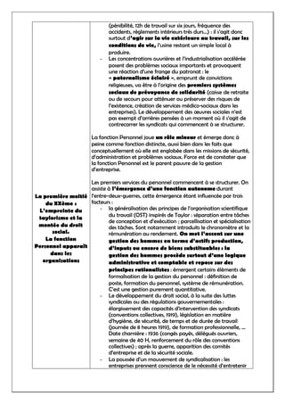 La première moitié
du XXème :
L’empreinte du
taylorisme et la
montée du droit
social.
La fonction
Personnel apparaît
dans les
organisations
(pénibilité, 12h de travail sur six jours, fréquence des
accidents, règlements intérieurs très durs…) : il s’agit donc
surtout d’agir sur la vie extérieure au travail, sur les
conditions de vie, l’usine restant un simple local à
produire.
- Les concentrations ouvrières et l’industrialisation accélérée
posent des problèmes sociaux importants et provoquent
une réaction d’une frange du patronat : le
« paternalisme éclairé », emprunt de convictions
religieuses, va être à l’origine des premiers systèmes
sociaux de prévoyance de solidarité (caisse de retraite
ou de secours pour atténuer ou préserver des risques de
l’existence, création de services médico-sociaux dans les
entreprises). Le développement des œuvres sociales n’est
pas exempt d’arrières pensées à un moment où il s’agit de
contrecarrer les syndicats qui commencent à se structurer.
La fonction Personnel joue un rôle mineur et émerge donc à
peine comme fonction distincte, aussi bien dans les faits que
conceptuellement où elle est englobée dans les missions de sécurité,
d’administration et problèmes sociaux. Force est de constater que
la fonction Personnel est le parent pauvre de la gestion
d’entreprise.
Les premiers services du personnel commencent à se structurer. On
assiste à l’émergence d’une fonction autonome durant
l’entre-deux-guerres, cette émergence étant influencée par trois
facteurs :
- la généralisation des principes de l’organisation scientifique
du travail (OST) inspirés de Taylor : séparation entre tâches
de conception et d’exécution ; parcellisation et spécialisation
des tâches. Sont notamment introduits le chronomètre et la
rémunération au rendement. On met l’accent sur une
gestion des hommes en terme d’actifs production,
d’inputs ou encore de biens substituables : la
gestion des hommes procède surtout d’une logique
administrative et comptable et repose sur des
principes rationalistes : émergent certains éléments de
formalisation de la gestion du personnel : définition de
poste, formation du personnel, système de rémunération.
C’est une gestion purement quantitative.
- Le développement du droit social, à la suite des luttes
syndicales ou des régulations gouvernementales :
élargissement des capacités d’intervention des syndicats
(conventions collectives, 1919), législation en matière
d’hygiène, de sécurité, de temps et de durée de travail
(journée de 8 heures 1919), de formation professionnelle, …
Date charnière : 1936 (congés payés, délégués ouvriers,
semaine de 40 H, renforcement du rôle des conventions
collectives) ; après la guerre, apparition des comités
d’entreprise et de la sécurité sociale.
- La poussée d’un mouvement de syndicalisation : les
entreprises prennent conscience de le nécessité d’entretenir
 