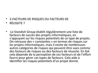 • 2-FACTEURS DE RISQUES OU FACTEURS DE
• RÉUSSITE ?
• Le Standish Group établit régulièrement une liste de
facteurs de succès des projets informatiques, en
s’appuyant sur les risques potentiels de ce type de projets.
On retrouve des « constantes » en termes de risques sur
les projets informatiques, mais il existe de nombreuses
autres catégories de risques qui peuvent être vues comme
des facteurs de risques ou des facteurs de réussite. En fait
cela dépende de la perception de ces facteurs et de l’effort
fourni pour gérer ces types de facteurs. Cela aide à
identifier les risques potentiels d’un projet donné.
 
