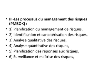 • III-Les processus du management des risques 
(PMBOK) :
• 1) Planification du management de risques,
• 2) Identification et caractérisation des risques,
• 3) Analyse qualitative des risques,
• 4) Analyse quantitative des risques,
• 5) Planification des réponses aux risques,
• 6) Surveillance et maîtrise des risques,
 