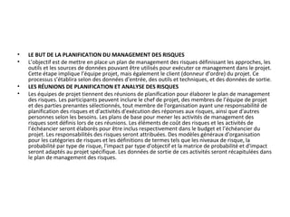 • LE BUT DE LA PLANIFICATION DU MANAGEMENT DES RISQUES
• L’objectif est de mettre en place un plan de management des risques définissant les approches, les
outils et les sources de données pouvant être utilisés pour exécuter ce management dans le projet.
Cette étape implique l’équipe projet, mais également le client (donneur d’ordre) du projet. Ce
processus s’établira selon des données d'entrée, des outils et techniques, et des données de sortie.
• LES RÉUNIONS DE PLANIFICATION ET ANALYSE DES RISQUES
• Les équipes de projet tiennent des réunions de planification pour élaborer le plan de management
des risques. Les participants peuvent inclure le chef de projet, des membres de l’équipe de projet
et des parties prenantes sélectionnés, tout membre de l'organisation ayant une responsabilité de
planification des risques et d'activités d'exécution des réponses aux risques, ainsi que d'autres
personnes selon les besoins. Les plans de base pour mener les activités de management des
risques sont définis lors de ces réunions. Les éléments de coût des risques et les activités de
l’échéancier seront élaborés pour être inclus respectivement dans le budget et l’échéancier du
projet. Les responsabilités des risques seront attribuées. Des modèles généraux d'organisation
pour les catégories de risques et les définitions de termes tels que les niveaux de risque, la
probabilité par type de risque, l'impact par type d'objectif et la matrice de probabilité et d'impact
seront adaptés au projet spécifique. Les données de sortie de ces activités seront récapitulées dans
le plan de management des risques.
 