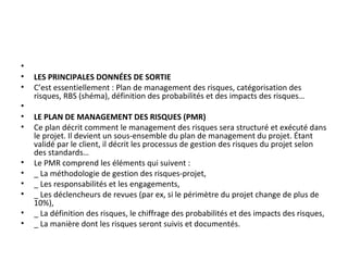 •
• LES PRINCIPALES DONNÉES DE SORTIE
• C’est essentiellement : Plan de management des risques, catégorisation des
risques, RBS (shéma), définition des probabilités et des impacts des risques…
•
• LE PLAN DE MANAGEMENT DES RISQUES (PMR)
• Ce plan décrit comment le management des risques sera structuré et exécuté dans
le projet. Il devient un sous-ensemble du plan de management du projet. Étant
validé par le client, il décrit les processus de gestion des risques du projet selon
des standards…
• Le PMR comprend les éléments qui suivent :
• _ La méthodologie de gestion des risques-projet,
• _ Les responsabilités et les engagements,
• _ Les déclencheurs de revues (par ex, si le périmètre du projet change de plus de
10%),
• _ La définition des risques, le chiffrage des probabilités et des impacts des risques,
• _ La manière dont les risques seront suivis et documentés.
 