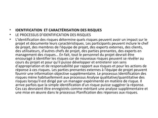 • IDENTIFICATION ET CARACTÉRISATION DES RISQUES
• LE PROCESSUS D’IDENTIFICATION DES RISQUES
• L'identification des risques détermine quels risques peuvent avoir un impact sur le
projet et documente leurs caractéristiques. Les participants peuvent inclure le chef
de projet, des membres de l'équipe de projet, des experts externes, des clients,
des utilisateurs, d'autres chefs de projet, des parties prenantes, des experts en
management des risques… En fait, tout le personnel du projet devrait être
encouragé à identifier les risques car de nouveaux risques peuvent se révéler au
cours du projet et pour qu’il puisse développer et entretenir son sens
d'appropriation et de responsabilité par rapport aux risques et pour les actions de
réponse à ces risques. Les parties prenantes externes à l'équipe de projet peuvent
fournir une information objective supplémentaire. Le processus Identification des
risques mène habituellement aux processus Analyse qualitative/quantitative des
risques lorsqu'il est dirigé par un manager expérimenté en matière de risque. Il
arrive parfois que la simple identification d'un risque puisse suggérer la réponse.
Ces cas devraient être enregistrés comme méritant une analyse supplémentaire et
une mise en œuvre dans le processus Planification des réponses aux risques.
 