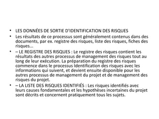 • LES DONNÉES DE SORTIE D’IDENTIFICATION DES RISQUES
• Les résultats de ce processus sont généralement contenus dans des
documents, par ex. registre des risques, liste des risques, fiches des
risques...
• – LE REGISTRE DES RISQUES : Le registre des risques contient les
résultats des autres processus de management des risques tout au
long de leur exécution. La préparation du registre des risques
commence dans le processus Identification des risques avec les
informations qui suivent, et devient ensuite disponible pour les
autres processus de management du projet et de management des
risques du projet.
• – LA LISTE DES RISQUES IDENTIFIÉS : Les risques identifiés avec
leurs causes fondamentales et les hypothèses incertaines du projet
sont décrits et concernent pratiquement tous les sujets.
 