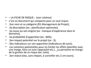 • – LA FICHE DE RISQUE : (voir schéma)
• c’est un document qui comporte pour un seul risque:
• .Son nom et sa catégorie (R1-Management de Projet),
• .Sa description (ex : planification optimiste),
• .Sa cause ou son origine (ex : manque d’expérience dans le
domaine),
• .Sa probabilité d’apparition (ex : 60%),
• .Son impact potentiel sur le projet (ex : 3),
• .Des indicateurs sur son apparition (indicateurs de suivi),
• .Les solutions potentielles pour en limiter les effets (planifier avec
une marge, faire un suivi rapproché etc.), _La personne en charge
de la gestion de ce risque (ex: Julie),
• .Son statut (clos, sans impact, à surveiller etc.) ( en cours).
 