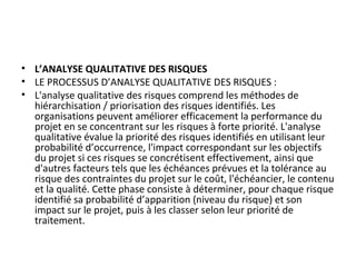 • L’ANALYSE QUALITATIVE DES RISQUES
• LE PROCESSUS D’ANALYSE QUALITATIVE DES RISQUES :
• L'analyse qualitative des risques comprend les méthodes de
hiérarchisation / priorisation des risques identifiés. Les
organisations peuvent améliorer efficacement la performance du
projet en se concentrant sur les risques à forte priorité. L'analyse
qualitative évalue la priorité des risques identifiés en utilisant leur
probabilité d’occurrence, l'impact correspondant sur les objectifs
du projet si ces risques se concrétisent effectivement, ainsi que
d'autres facteurs tels que les échéances prévues et la tolérance au
risque des contraintes du projet sur le coût, l'échéancier, le contenu
et la qualité. Cette phase consiste à déterminer, pour chaque risque
identifié sa probabilité d’apparition (niveau du risque) et son
impact sur le projet, puis à les classer selon leur priorité de
traitement.
 