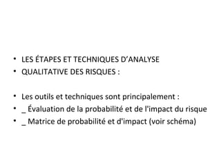 • LES ÉTAPES ET TECHNIQUES D’ANALYSE
• QUALITATIVE DES RISQUES :
• Les outils et techniques sont principalement :
• _ Évaluation de la probabilité et de l'impact du risque
• _ Matrice de probabilité et d'impact (voir schéma)
 