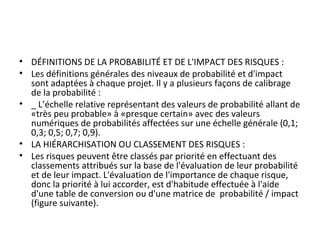 • DÉFINITIONS DE LA PROBABILITÉ ET DE L'IMPACT DES RISQUES :
• Les définitions générales des niveaux de probabilité et d'impact 
sont adaptées à chaque projet. Il y a plusieurs façons de calibrage 
de la probabilité :
• _ L’échelle relative représentant des valeurs de probabilité allant de 
«très peu probable» à «presque certain» avec des valeurs 
numériques de probabilités affectées sur une échelle générale (0,1; 
0,3; 0,5; 0,7; 0,9).
• LA HIÉRARCHISATION OU CLASSEMENT DES RISQUES :
• Les risques peuvent être classés par priorité en effectuant des 
classements attribués sur la base de l'évaluation de leur probabilité 
et de leur impact. L'évaluation de l'importance de chaque risque, 
donc la priorité à lui accorder, est d'habitude effectuée à l'aide 
d'une table de conversion ou d'une matrice de  probabilité / impact 
(figure suivante).
 
