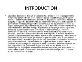 INTRODUCTION
• La gestion des risques dans un projet consiste à anticiper tout ce qui pourrait le
faire dévier et remettre en cause l'atteinte de ses objectifs finaux, qu'ils soient
externes (satisfaction client via les prestations du produit) ou internes (respect du
budget par rapport à des contraintes de trésorerie d'entreprise). Cette gestion est
globalement fondée sur l'application systématique des actions séquentielles au
regard des objectifs de performances, de coûts et de délais préalablement définis.
Elle est identique dans son principe au processus classique (et invariant) en cinq
étapes de la gestion des risques techniques et opérationnels, à savoir : la
définition des objectifs, l’identification des incertitudes et analyse des risques
associés, l’évaluation et hiérarchisation de leurs impacts, la maîtrise des risques
(définition et consolidation des actions de diminution des risques), l’évaluation, la
décision d'acceptabilité et de gestion des risques résiduels (suivi et contrôle de
leur application). L'activité de gestion des risques doit être initialisée et maintenue
jusqu'à l'obtention de l'assurance que les risques résiduels évalués sont en
cohérence avec les objectifs de performances, de coûts et de délais du projet. De
plus, le processus de gestion des risques doit être mis en œuvre avant le
démarrage du projet pour minimiser les risques structurels, son application à la
maîtrise des risques conjoncturels doit permettre de converger vers un risque
acceptable en cours de projet.
 