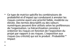 • Ce type de matrice spécifie les combinaisons de 
probabilité et d’impact qui conduisent à annoter les 
risques comme ayant une priorité faible, modérée ou 
élevée. Des termes descriptifs ou des valeurs 
numériques peuvent être utilisés selon les préférences 
de l'organisation. La hiérarchisation consiste à 
ordonner les risques en fonction de l’exposition du 
projet par rapport à ces risques. L’exposition aux 
risques (ou criticité) qui est le produit : Probabilité * 
Impact 
•  
•  
 