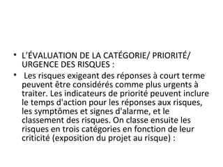  
• L’ÉVALUATION DE LA CATÉGORIE/ PRIORITÉ/ 
URGENCE DES RISQUES :
•  Les risques exigeant des réponses à court terme 
peuvent être considérés comme plus urgents à 
traiter. Les indicateurs de priorité peuvent inclure 
le temps d'action pour les réponses aux risques, 
les symptômes et signes d'alarme, et le 
classement des risques. On classe ensuite les 
risques en trois catégories en fonction de leur 
criticité (exposition du projet au risque) :
 