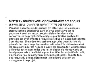 •  
• METTRE EN OEUVRE L’ANALYSE QUANTITATIVE DES RISQUES
• LE PROCESSUS  D’ANALYSE QUANTITATIVE DES RISQUES
• L'analyse quantitative des risques est effectuée sur les risques 
classés comme prioritaires par l’analyse qualitative car ils 
pourraient avoir un impact substantiel sur les demandes 
concurrentes du projet. Cette analyse quantitative analyse les 
effets de ces événements à risque et attribue un classement chiffré 
à ces risques. Elle présente aussi une approche quantitative à la 
prise de décisions en présence d'incertitudes. Elle détermine ainsi 
les provisions pour les risques à surveiller ou à traiter. Ce processus 
utilise des techniques telles que la simulation de Monte-Carlo et 
l'analyse par arbre de décision pour identifier les objectifs de coût, 
d'échéancier ou de contenu réalistes et réalisables, compte tenu 
des risques du projet, déterminer la meilleure décision de 
management de projet.
 